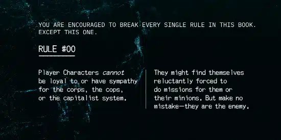 You are encouraged to break every single rule in this book. Except this one.
Rule #00
Player characters CANNOT be loyal to or have sympathy for the corps, the cops, or the capitalist system. They might find themselves reluctantly forced to do missions for them or their minions. But make no mistake--they are the enemy.